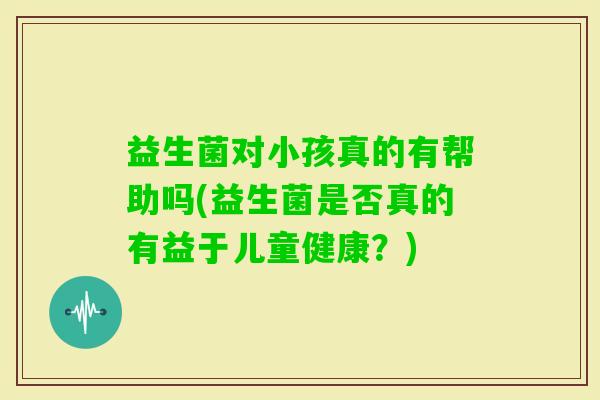 益生菌对小孩真的有帮助吗(益生菌是否真的有益于儿童健康？)