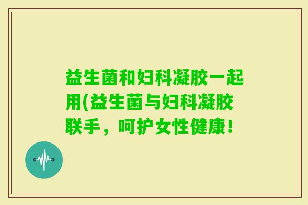 益生菌和凝胶一起用(益生菌与凝胶联手，呵护女性健康！