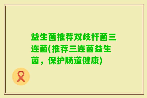 益生菌推荐双歧杆菌三连菌(推荐三连菌益生菌，保护肠道健康)