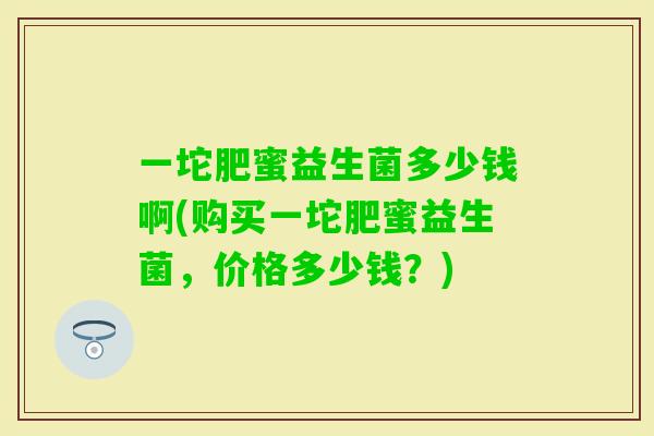 一坨肥蜜益生菌多少钱啊(购买一坨肥蜜益生菌，价格多少钱？)