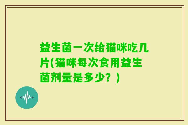 益生菌一次给猫咪吃几片(猫咪每次食用益生菌剂量是多少？)