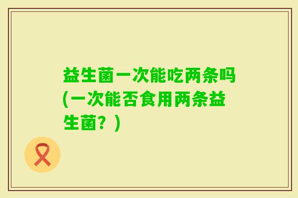 益生菌一次能吃两条吗(一次能否食用两条益生菌？)