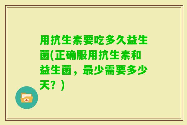 用抗生素要吃多久益生菌(正确服用抗生素和益生菌，少需要多少天？)