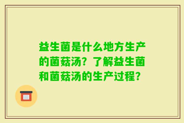益生菌是什么地方生产的菌菇汤？了解益生菌和菌菇汤的生产过程？