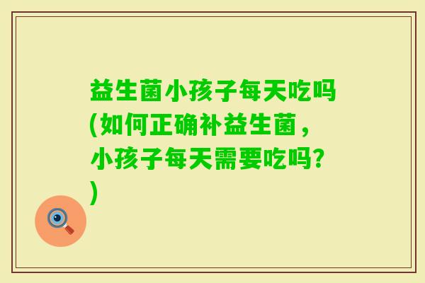 益生菌小孩子每天吃吗(如何正确补益生菌，小孩子每天需要吃吗？)