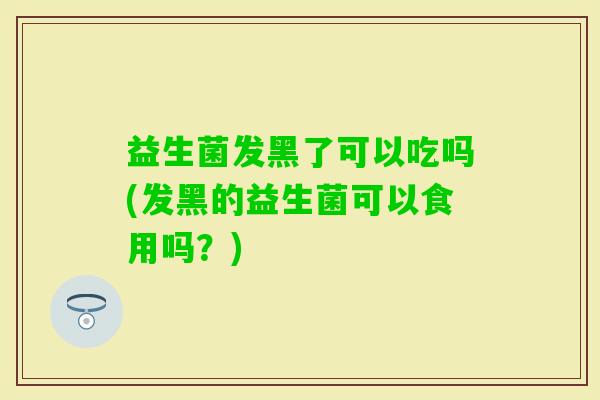 益生菌发黑了可以吃吗(发黑的益生菌可以食用吗？)