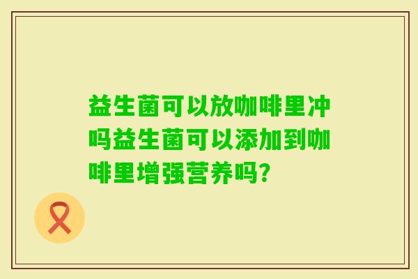 益生菌可以放咖啡里冲吗益生菌可以添加到咖啡里增强营养吗？