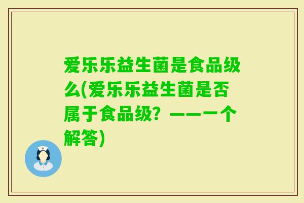 爱乐乐益生菌是食品级么(爱乐乐益生菌是否属于食品级？——一个解答)