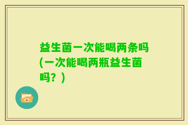 益生菌一次能喝两条吗(一次能喝两瓶益生菌吗？)