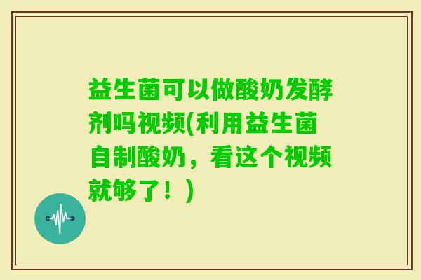 益生菌可以做酸奶发酵剂吗视频(利用益生菌自制酸奶，看这个视频就够了！)