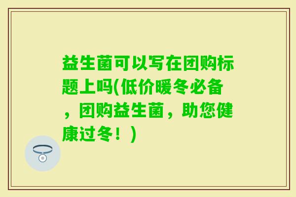 益生菌可以写在团购标题上吗(低价暖冬必备，团购益生菌，助您健康过冬！)