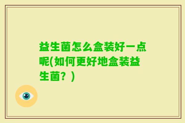 益生菌怎么盒装好一点呢(如何更好地盒装益生菌？)