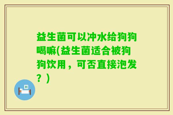 益生菌可以冲水给狗狗喝嘛(益生菌适合被狗狗饮用，可否直接泡发？)