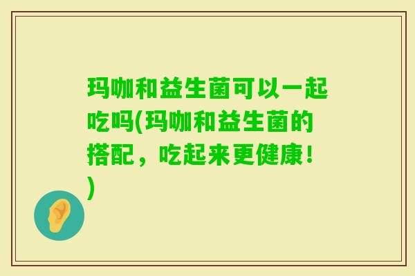 玛咖和益生菌可以一起吃吗(玛咖和益生菌的搭配，吃起来更健康！)