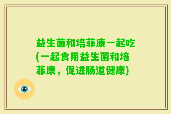 益生菌和培菲康一起吃(一起食用益生菌和培菲康，促进肠道健康)