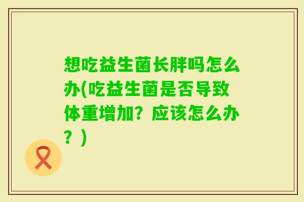 想吃益生菌长胖吗怎么办(吃益生菌是否导致体重增加？应该怎么办？)