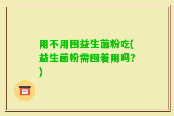用不用囤益生菌粉吃(益生菌粉需囤着用吗？)