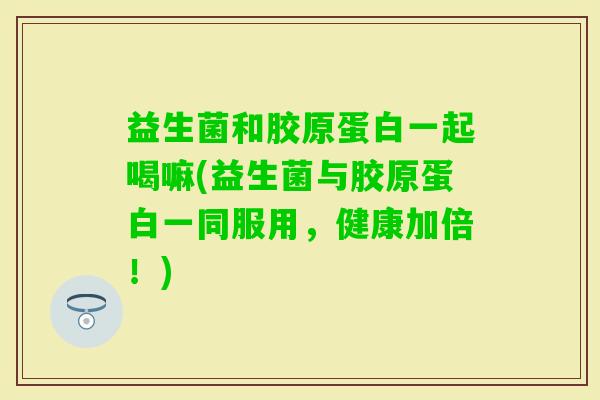 益生菌和胶原蛋白一起喝嘛(益生菌与胶原蛋白一同服用，健康加倍！)