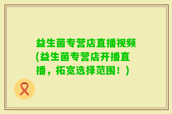 益生菌专营店直播视频(益生菌专营店开播直播，拓宽选择范围！)