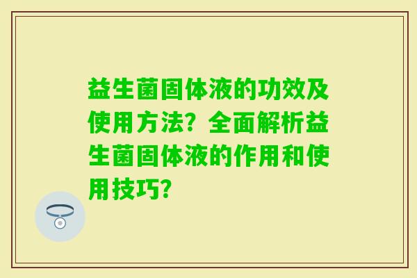 益生菌固体液的功效及使用方法？全面解析益生菌固体液的作用和使用技巧？