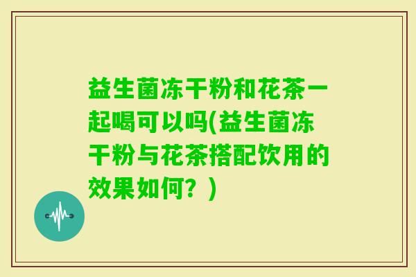 益生菌冻干粉和花茶一起喝可以吗(益生菌冻干粉与花茶搭配饮用的效果如何？)