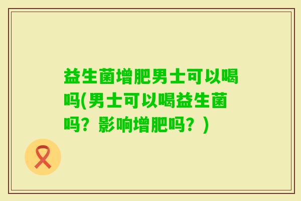 益生菌增肥男士可以喝吗(男士可以喝益生菌吗？影响增肥吗？)