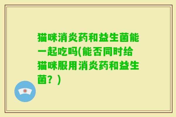 猫咪药和益生菌能一起吃吗(能否同时给猫咪服用药和益生菌？)