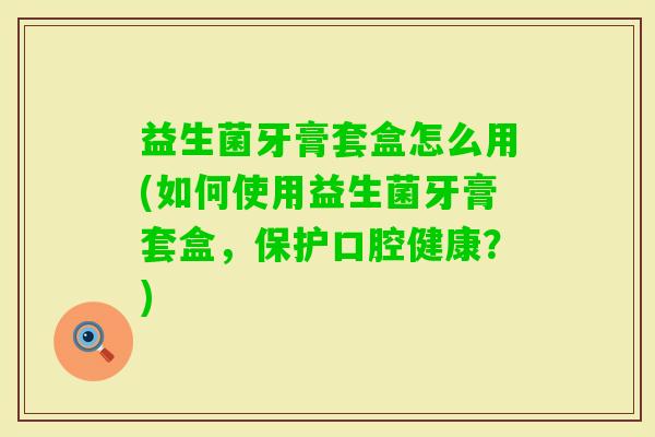 益生菌牙膏套盒怎么用(如何使用益生菌牙膏套盒，保护口腔健康？)
