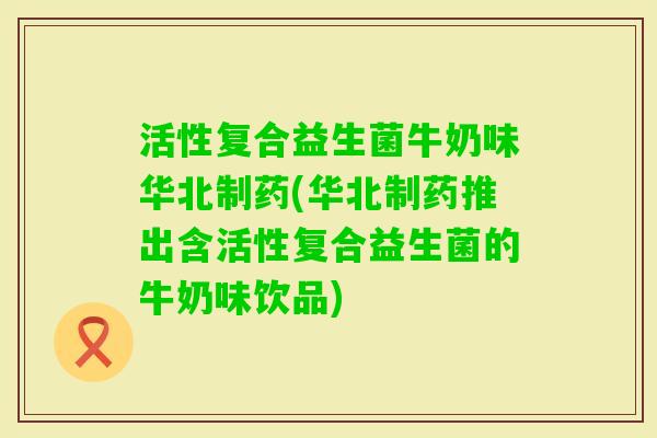 活性复合益生菌牛奶味华北制药(华北制药推出含活性复合益生菌的牛奶味饮品)