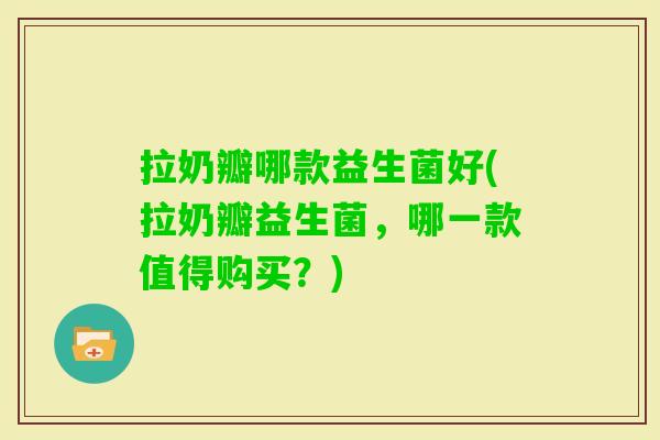 拉奶瓣哪款益生菌好(拉奶瓣益生菌，哪一款值得购买？)