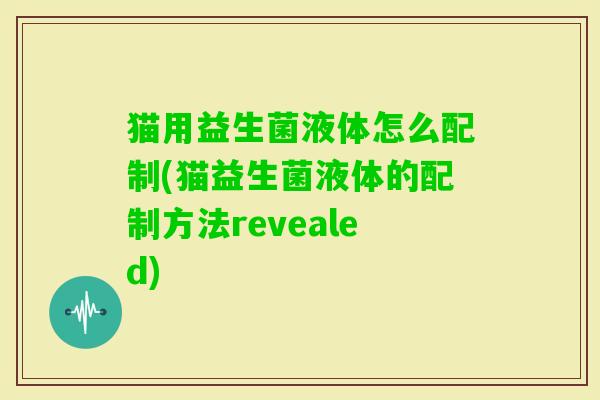 猫用益生菌液体怎么配制(猫益生菌液体的配制方法revealed)