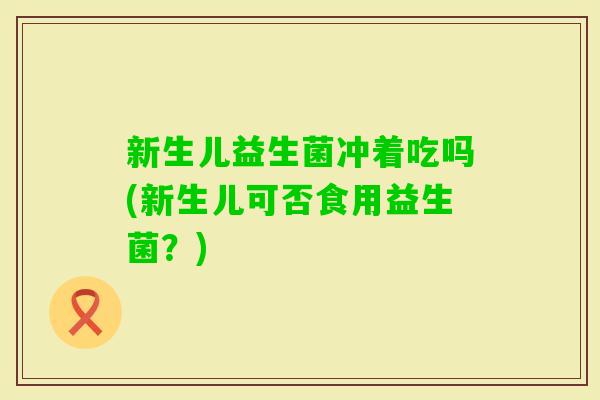 新生儿益生菌冲着吃吗(新生儿可否食用益生菌？)