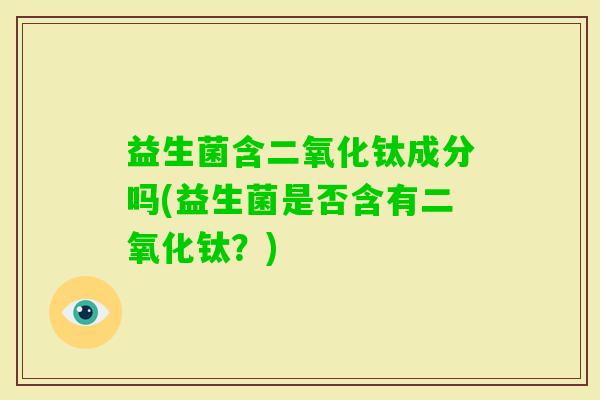 益生菌含二氧化钛成分吗(益生菌是否含有二氧化钛？)