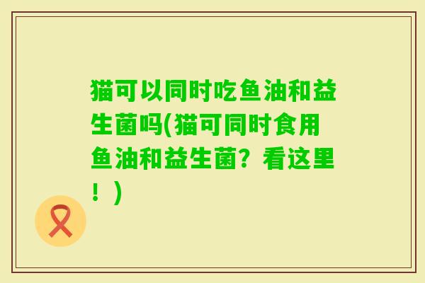 猫可以同时吃鱼油和益生菌吗(猫可同时食用鱼油和益生菌？看这里！)
