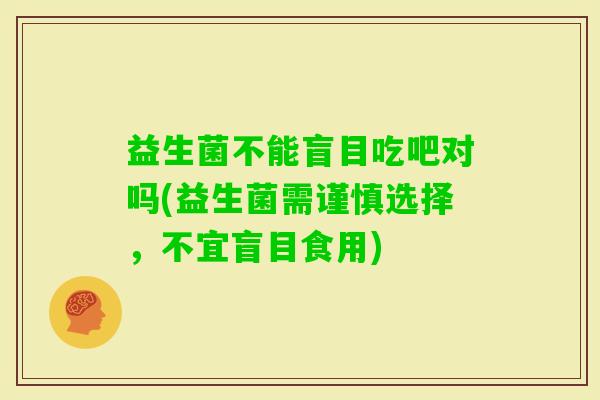 益生菌不能盲目吃吧对吗(益生菌需谨慎选择，不宜盲目食用)