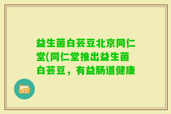 益生菌白芸豆北京同仁堂(同仁堂推出益生菌白芸豆，有益肠道健康