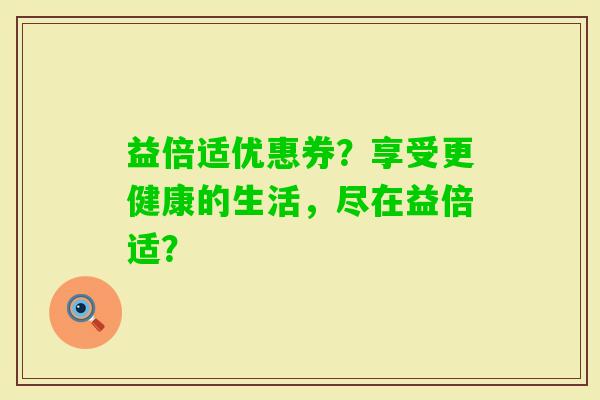 益倍适优惠券？享受更健康的生活，尽在益倍适？