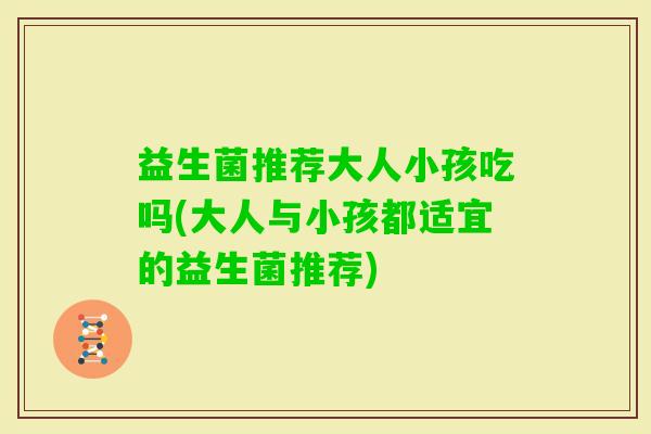 益生菌推荐大人小孩吃吗(大人与小孩都适宜的益生菌推荐)