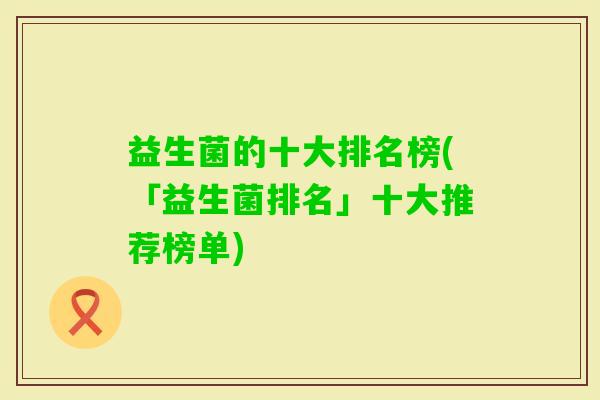 益生菌的十大排名榜(「益生菌排名」十大推荐榜单)