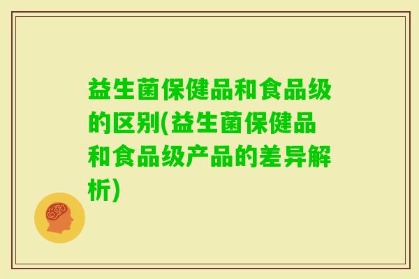 益生菌保健品和食品级的区别(益生菌保健品和食品级产品的差异解析)