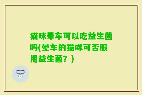猫咪晕车可以吃益生菌吗(晕车的猫咪可否服用益生菌？)