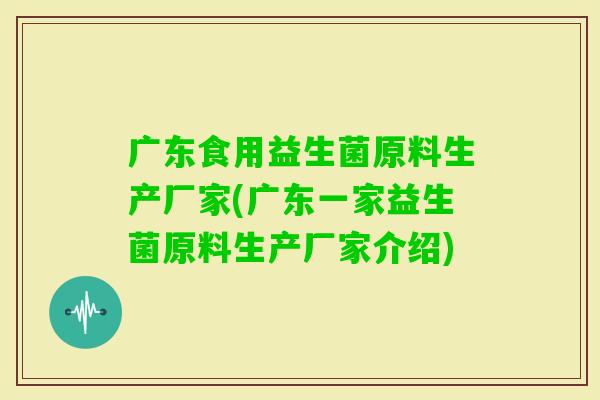 广东食用益生菌原料生产厂家(广东一家益生菌原料生产厂家介绍)