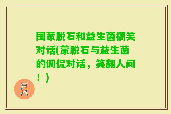 囤蒙脱石和益生菌搞笑对话(蒙脱石与益生菌的调侃对话，笑翻人间！)