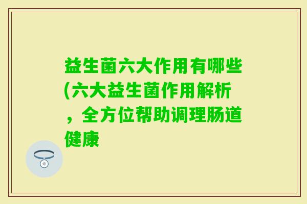 益生菌六大作用有哪些(六大益生菌作用解析，全方位帮助调理肠道健康