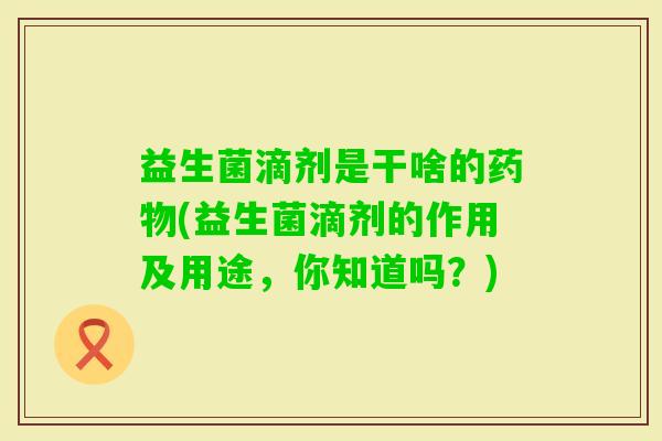 益生菌滴剂是干啥的(益生菌滴剂的作用及用途，你知道吗？)