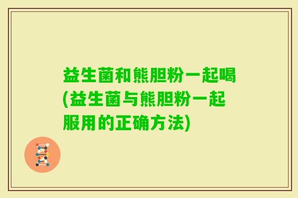 益生菌和熊胆粉一起喝(益生菌与熊胆粉一起服用的正确方法)