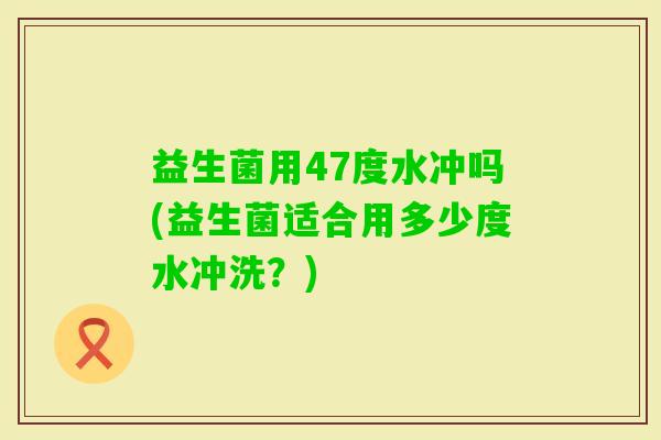 益生菌用47度水冲吗(益生菌适合用多少度水冲洗？)