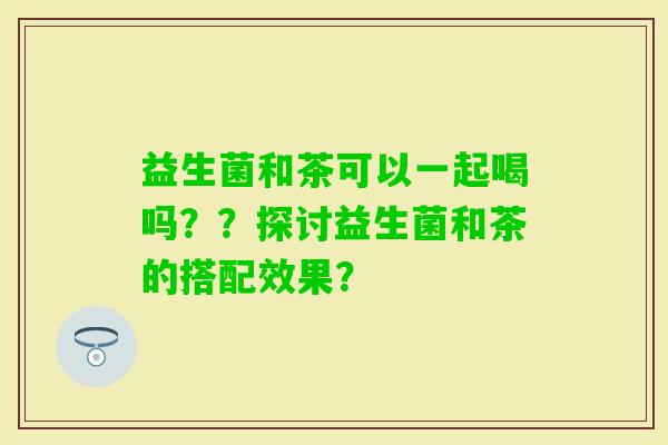益生菌和茶可以一起喝吗？？探讨益生菌和茶的搭配效果？