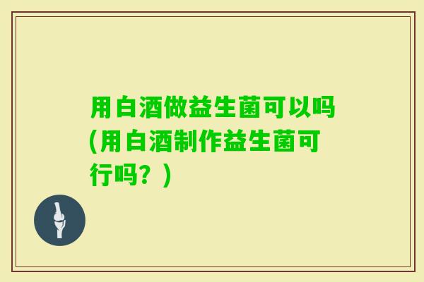 用白酒做益生菌可以吗(用白酒制作益生菌可行吗？)