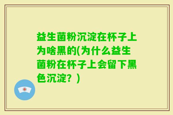 益生菌粉沉淀在杯子上为啥黑的(为什么益生菌粉在杯子上会留下黑色沉淀？)